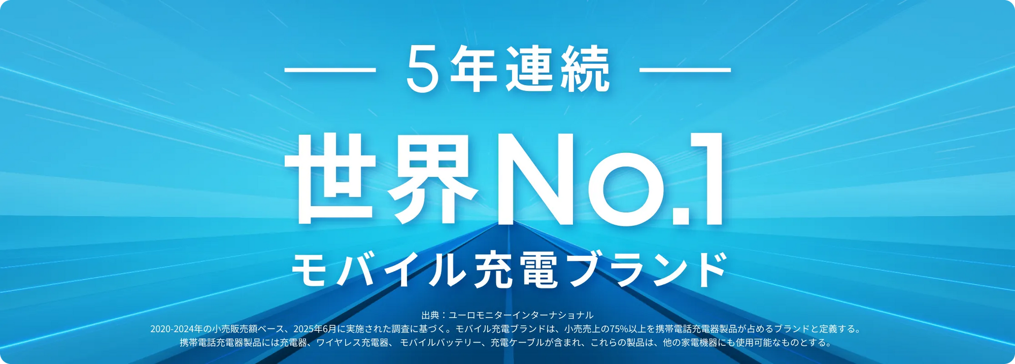 The World's No.1 モバイル充電ブランド
              出典：ユーロモニターインターナショナル2021年の小売販売額ベース、2022年10月に実施された調査に基づく。モバイル充電ブランドは、小売売上の75%以上を携帯電話充電器製品が占めるブランドと定義する。携帯電話充電器製品には充電器、ワイヤレス充電器、モバイルバッテリー、充電ケーブルが含まれ、これらの製品は、他の家電機器にも使用可能なものとする。